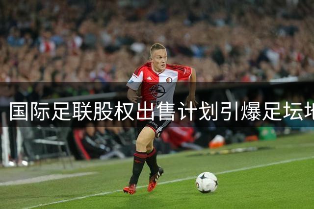 国际足联股权出售计划引爆足坛地震 欧足联紧急磋商反制措施