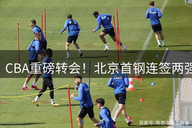 CBA重磅转会！北京首钢连签两强力外援 李楠组豪华战舰剑指总冠军
